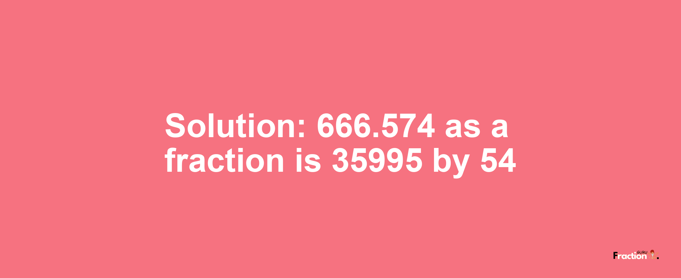 Solution:666.574 as a fraction is 35995/54